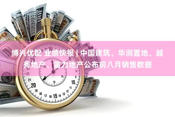 博兴优配 业绩快报 | 中国建筑、华润置地、越秀地产、富力地产公布前八月销售数据
