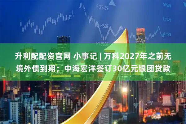 升利配配资官网 小事记 | 万科2027年之前无境外债到期；中海宏洋签订30亿元银团贷款
