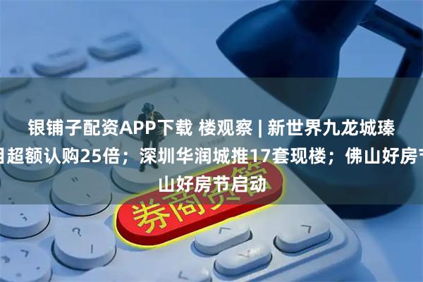 银铺子配资APP下载 楼观察 | 新世界九龙城瑧博项目超额认购25倍；深圳华润城推17套现楼；佛山好房节启动