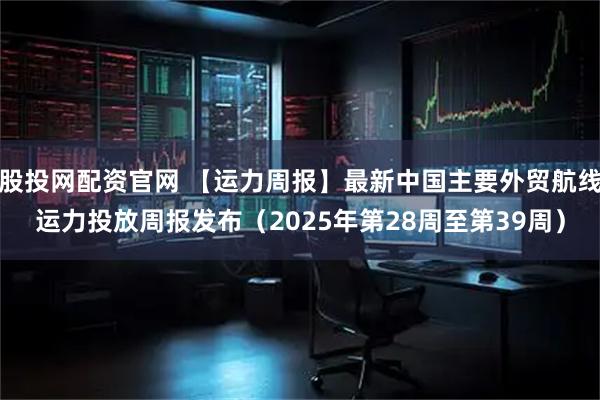 股投网配资官网 【运力周报】最新中国主要外贸航线运力投放周报发布（2025年第28周至第39周）