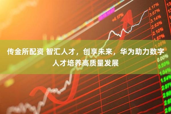 传金所配资 智汇人才，创享未来，华为助力数字人才培养高质量发展