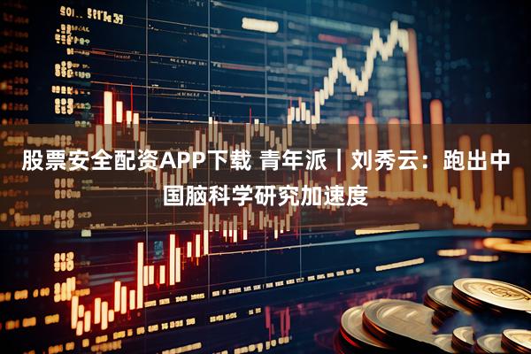 股票安全配资APP下载 青年派｜刘秀云：跑出中国脑科学研究加速度