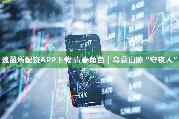速盈所配资APP下载 青春角色｜乌蒙山脉“守夜人”