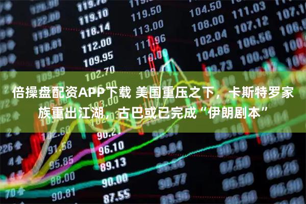 倍操盘配资APP下载 美国重压之下，卡斯特罗家族重出江湖，古巴或已完成“伊朗剧本”