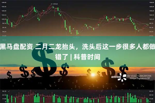黑马盘配资 二月二龙抬头，洗头后这一步很多人都做错了 | 科普时间