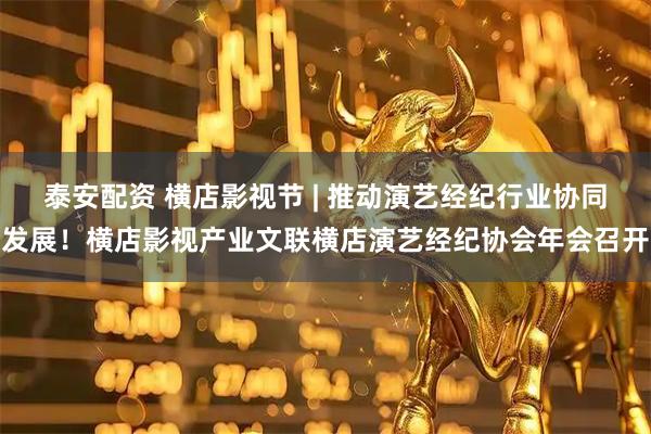 泰安配资 横店影视节 | 推动演艺经纪行业协同发展！横店影视产业文联横店演艺经纪协会年会召开