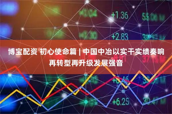 博宝配资 初心使命篇 | 中国中冶以实干实绩奏响再转型再升级发展强音
