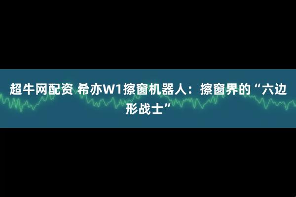 超牛网配资 希亦W1擦窗机器人：擦窗界的“六边形战士”