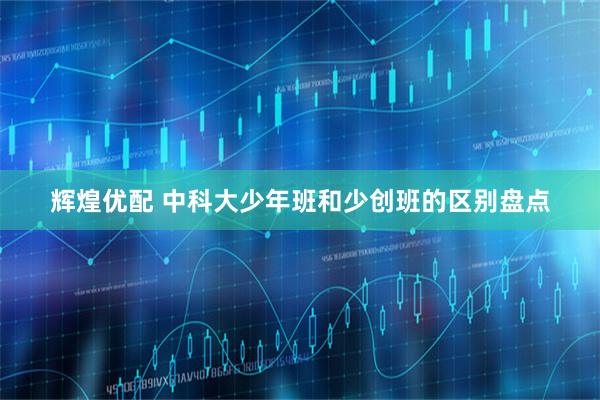 辉煌优配 中科大少年班和少创班的区别盘点