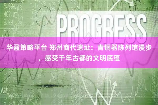 华盈策略平台 郑州商代遗址：青铜器陈列馆漫步，感受千年古都的文明底蕴