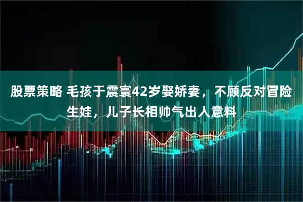 股票策略 毛孩于震寰42岁娶娇妻，不顾反对冒险生娃，儿子长相帅气出人意料