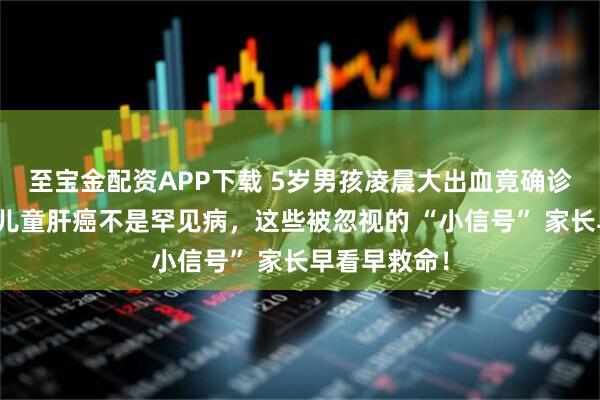 至宝金配资APP下载 5岁男孩凌晨大出血竟确诊肝癌晚期？儿童肝癌不是罕见病，这些被忽视的 “小信号” 家长早看早救命！
