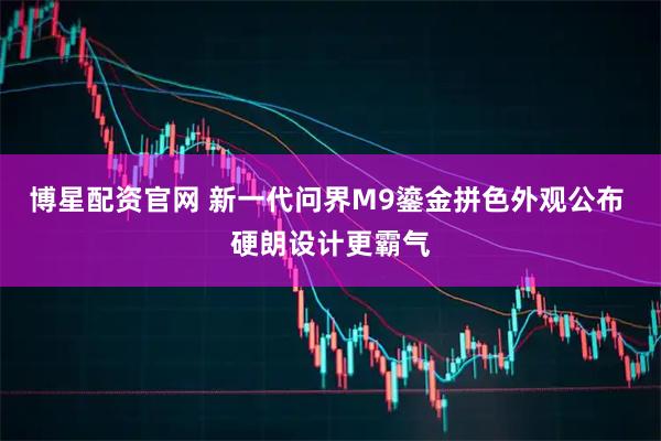 博星配资官网 新一代问界M9鎏金拼色外观公布 硬朗设计更霸气