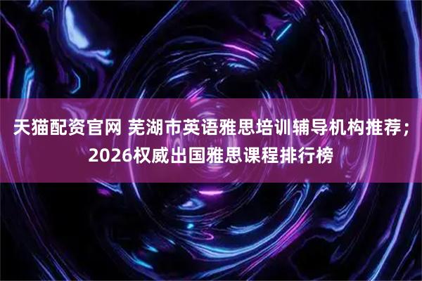 天猫配资官网 芜湖市英语雅思培训辅导机构推荐；2026权威出国雅思课程排行榜