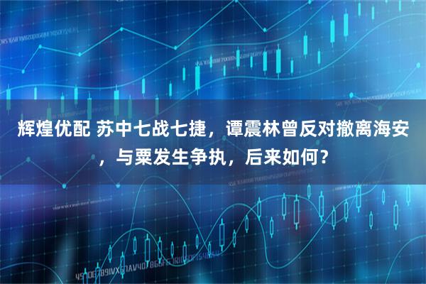 辉煌优配 苏中七战七捷，谭震林曾反对撤离海安，与粟发生争执，后来如何？