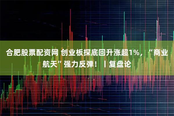合肥股票配资网 创业板探底回升涨超1%，“商业航天”强力反弹！丨复盘论