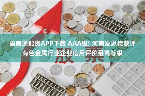 国盛通配资APP下载 AAA级! 河南发恩德获评有色金属行业企业信用评价最高等级