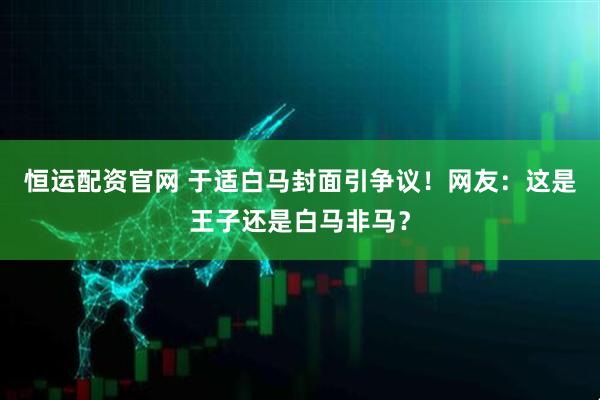 恒运配资官网 于适白马封面引争议！网友：这是王子还是白马非马？